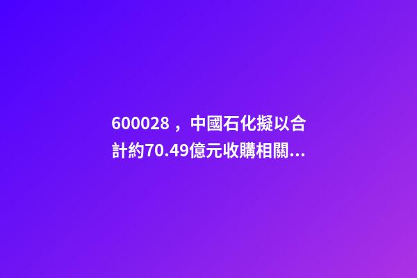 600028，中國石化(600028.SH)擬以合計約70.49億元收購相關資產及負債